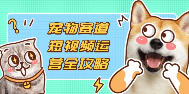宠物赛道短视频运营全攻略，选品拍摄剪辑实操，实现流量到收益转化-创领云聚