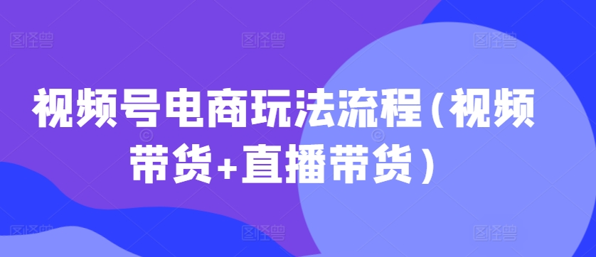 视频号电商玩法流程，视频带货+直播带货【更新2025年1月】-创领云聚