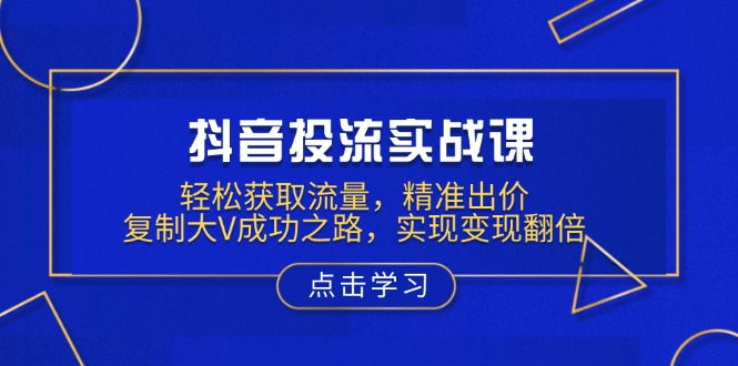 抖音投流实战课，轻松获取流量，精准出价，复制大V成功之路，实现变现翻倍-创领云聚
