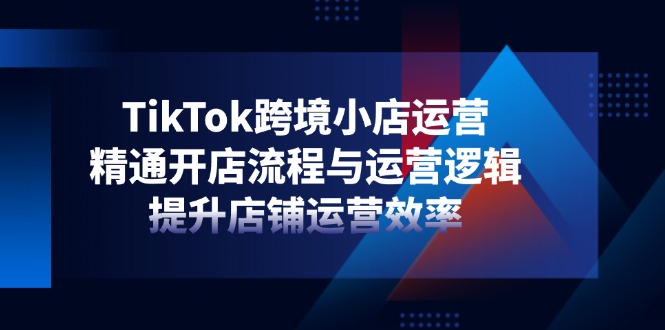 TikTok跨境小店运营，精通开店流程与运营逻辑，提升店铺运营效率-创领云聚