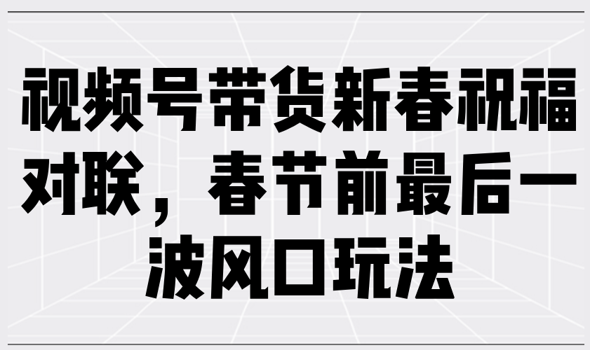 视频号带货新春祝福对联，春节前最后一波风口玩法-创领云聚