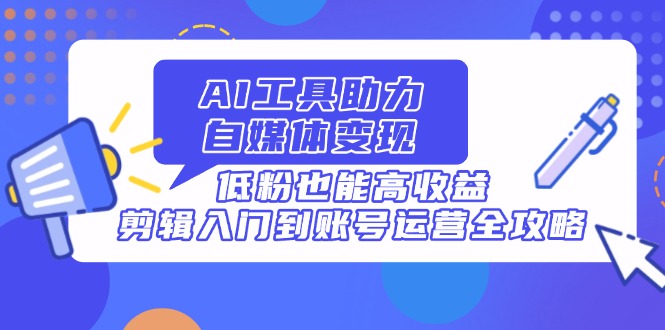 AI工具助力自媒体变现，低粉也能高收益，剪辑入门到账号运营全攻略-创领云聚