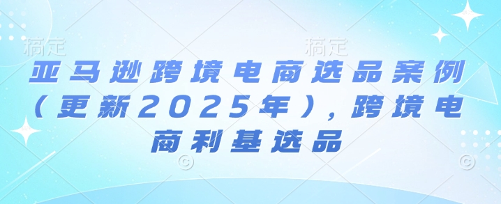 亚马逊跨境电商选品案例(更新2025年3月)，跨境电商利基选品-创领云聚
