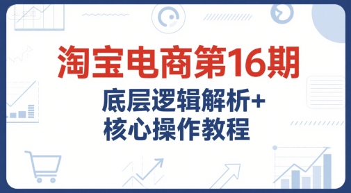 淘宝电商第16期，底层逻辑解析+核心操作教程，运营、推广提升能力的必学课程+配套资料-创领云聚