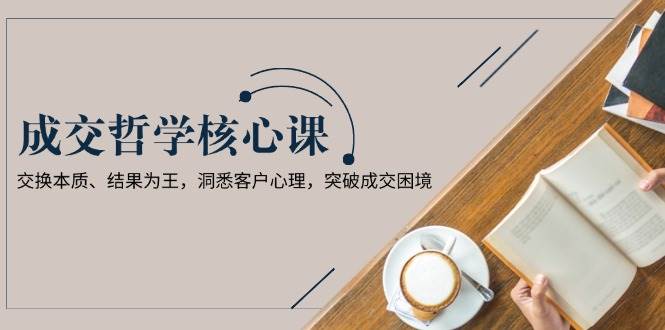 成交哲学课，交换本质、结果为王，洞悉客户心理，突破成交困境-创领云聚