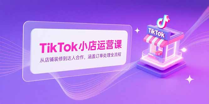 TikTok小店运营课，从店铺装修到达人合作，涵盖订单处理全流程-创领云聚