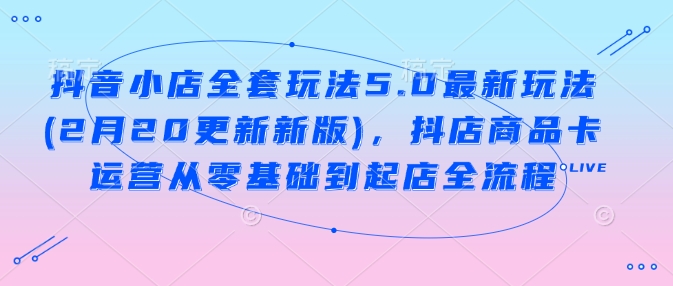抖音小店全套玩法5.0最新玩法(2月20更新新版)，抖店商品卡运营从零基础到起店全流程-创领云聚