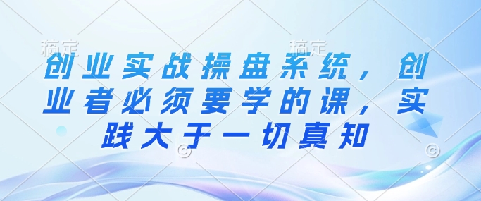 创业实战操盘系统，创业者必须要学的课，实践大于一切真知-创领云聚