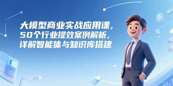 大模型商业实战应用课，50个行业提效案例解析，详解智能体与知识库搭建-创领云聚