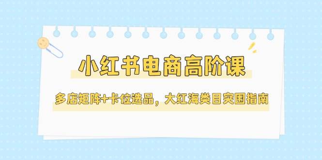 小红书电商高阶课，多店矩阵+卡位选品，大红海类目突围指南(更新5月)-创领云聚