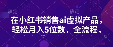 小红书销售ai虚拟产品，轻松月入5位数，全流程，超细节变现过程，完全无卡点-创领云聚