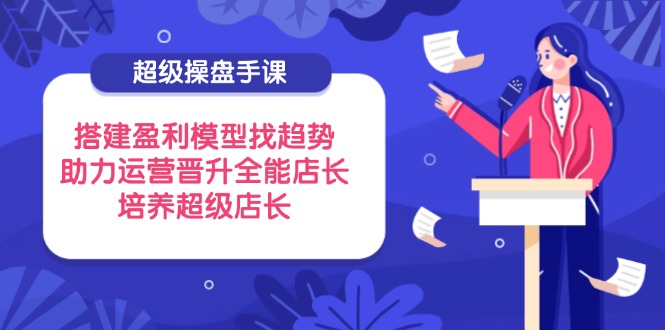 超级操盘手课，搭建盈利模型找趋势，助力运营晋升全能店长，培养超级店长-创领云聚