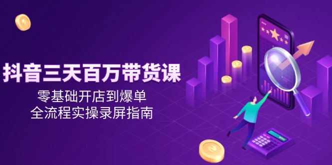 抖音三天百万带货课，零基础开店到爆单，全流程实操录屏指南-创领云聚
