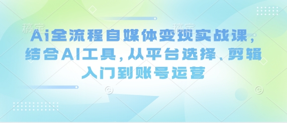 Ai全流程自媒体变现实战课，结合AI工具，从平台选择、剪辑入门到账号运营-创领云聚
