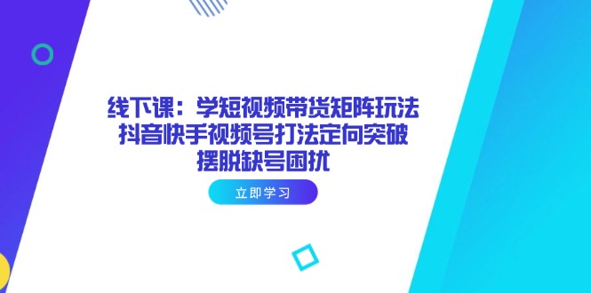 线下课：学短视频带货矩阵玩法 抖音快手视频号打法定向突破，摆脱缺号困扰-创领云聚