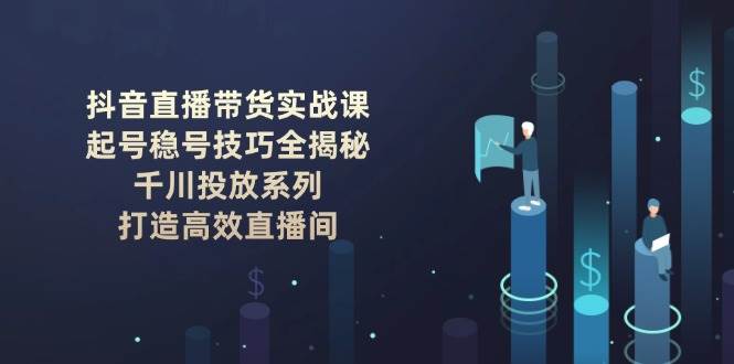 抖音直播带货实战课：起号稳号技巧全揭秘, 千川投放系列, 打造高效直播间-创领云聚