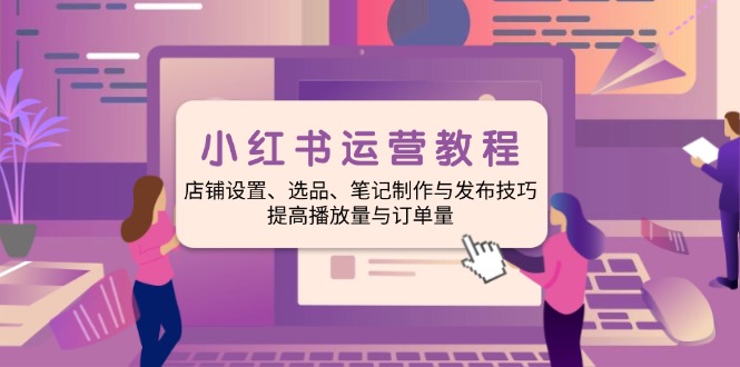 小红书运营教程：店铺设置、选品、笔记制作与发布技巧、提高播放量与订…-创领云聚