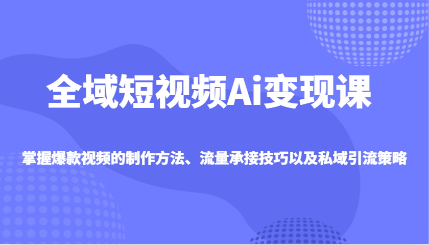 全域短视频Ai变现课，掌握爆款视频的制作方法、流量承接技巧以及私域引流策略-创领云聚