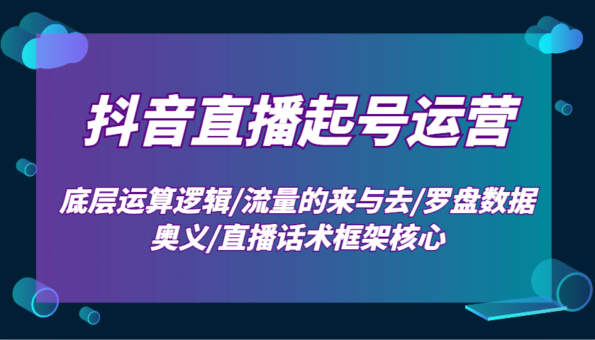 抖音直播起号运营：底层运算逻辑/流量的来与去/罗盘数据奥义/直播话术框架核心-创领云聚