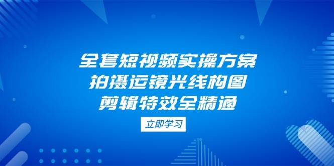 全套短视频实操方案，拍摄运镜光线构图，剪辑特效全精通-创领云聚