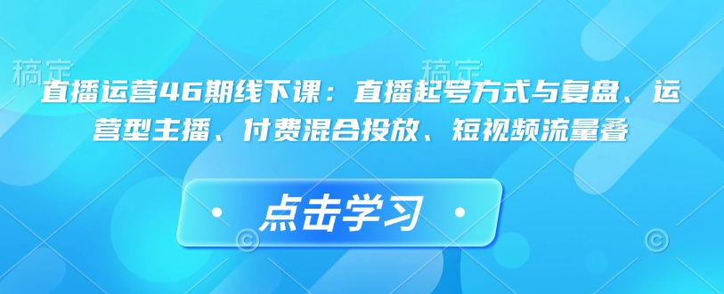 直播运营46期线下课：直播起号方式与复盘、运营型主播、付费混合投放、短视频流量叠-创领云聚