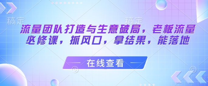 流量团队打造与生意破局，老板流量必修课，抓风口，拿结果，能落地-创领云聚