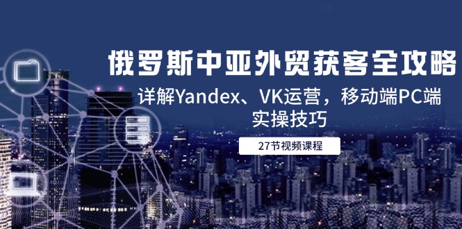 俄罗斯中亚外贸获客全攻略，详解Yandex、VK运营，移动端PC端实操技巧-创领云聚