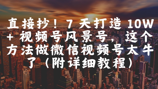 直接抄！7 天打造 10W + 视频号风景号，这个方法做微信视频号太牛了(附详细教程)-创领云聚