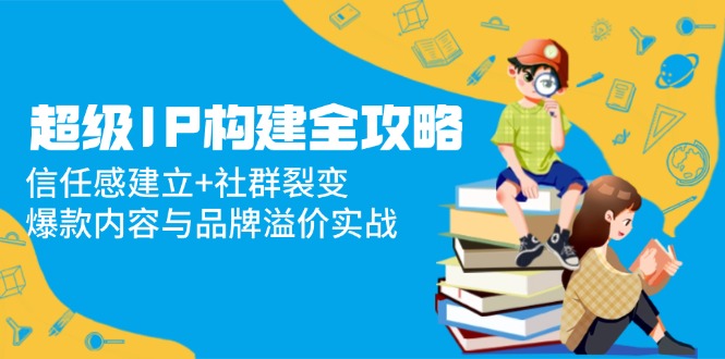 超级IP构建全攻略：信任感建立+社群裂变，爆款内容与品牌溢价实战-创领云聚