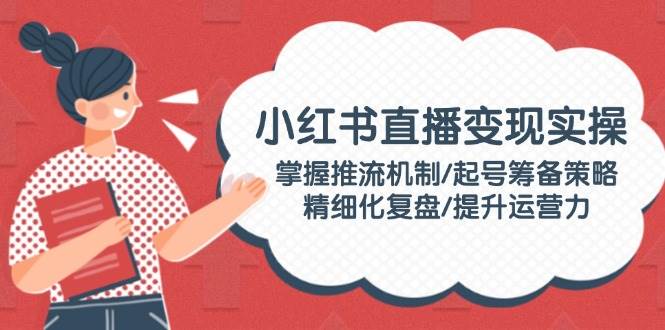 小红书直播变现实操：掌握推流机制/起号筹备策略/精细化复盘/提升运营力-创领云聚