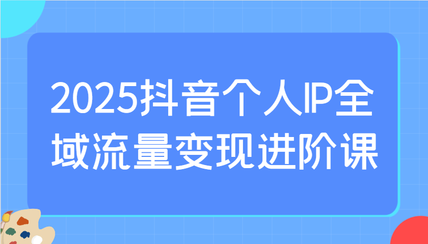 2025抖音个人IP全域流量变现进阶课：选爆品、抖音付费投流、千川投流实操及优化等-创领云聚