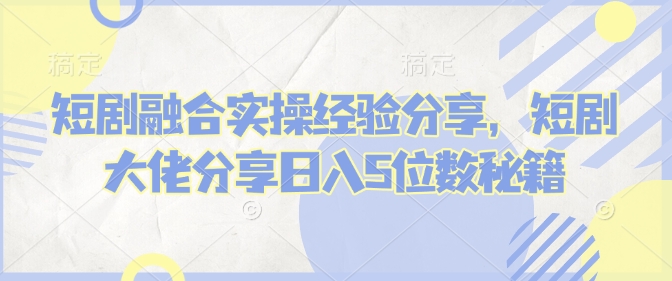 短剧融合实操经验分享，短剧大佬分享日入5位数秘籍-创领云聚