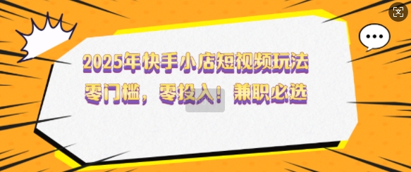 2025年快手小店短视频玩法，零门槛，零投入，兼职必选【揭秘】-创领云聚