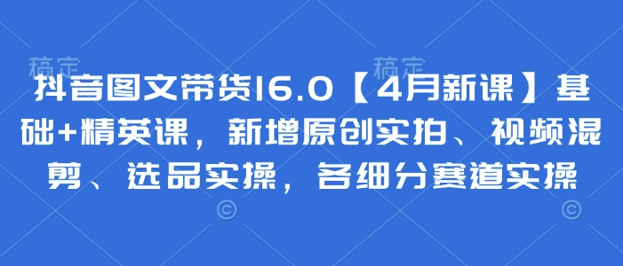 抖音图文带货16.0【4月新课】基础+精英课，新增原创实拍、视频混剪、选品实操，各细分赛道实操-创领云聚