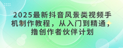 2025最新抖音风景类视频手机制作教程，从入门到精通，撸创作者伙伴计划-创领云聚