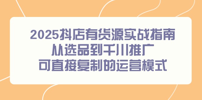 2025抖店有货源实战指南，从选品到千川推广，可直接复制的运营模式-创领云聚