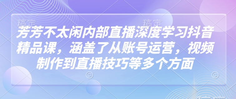 芳芳不太闲内部直播深度学习抖音精品课，涵盖了从账号运营，视频制作到直播技巧等多个方面-创领云聚
