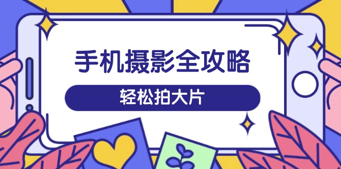 手机摄影全攻略，从拍摄到剪辑，训练营带你玩转短视频，轻松拍大片-创领云聚