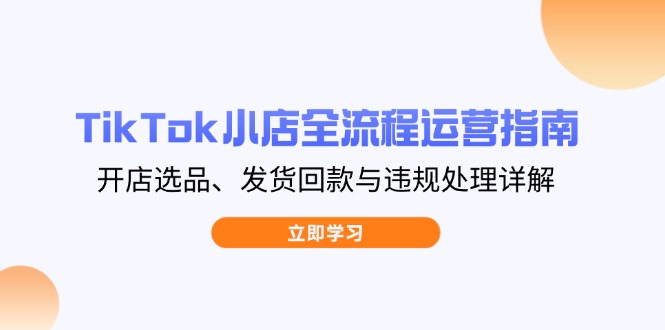 TikTok小店全流程运营指南，开店选品、发货回款与违规处理详解-创领云聚