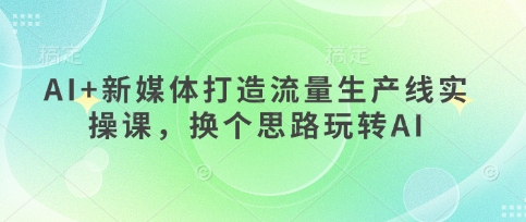 AI+新媒体打造流量生产线实操课，换个思路玩转AI-创领云聚