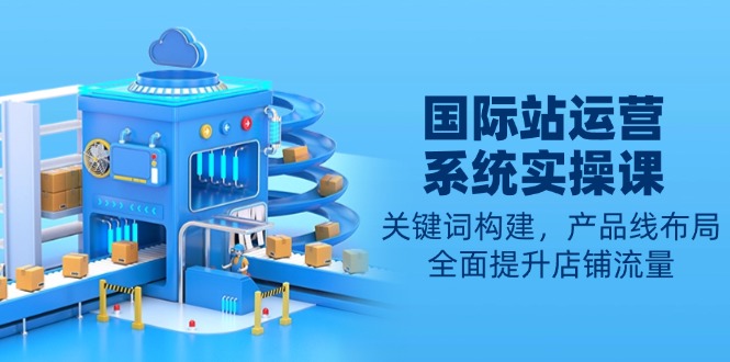 国际站运营系统实操课：关键词构建，产品线布局，全面提升店铺流量-创领云聚