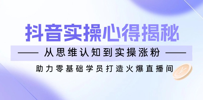抖音实战心得揭秘，从思维认知到实操涨粉，助力零基础学员打造火爆直播间-创领云聚