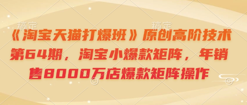 《淘宝天猫打爆班》原创高阶技术第64期，淘宝小爆款矩阵，年销售8000万店爆款矩阵操作-创领云聚