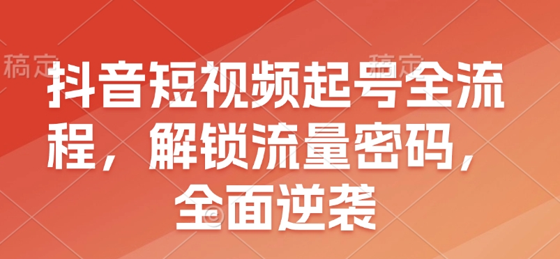 抖音短视频起号全流程，解锁流量密码，全面逆袭-创领云聚