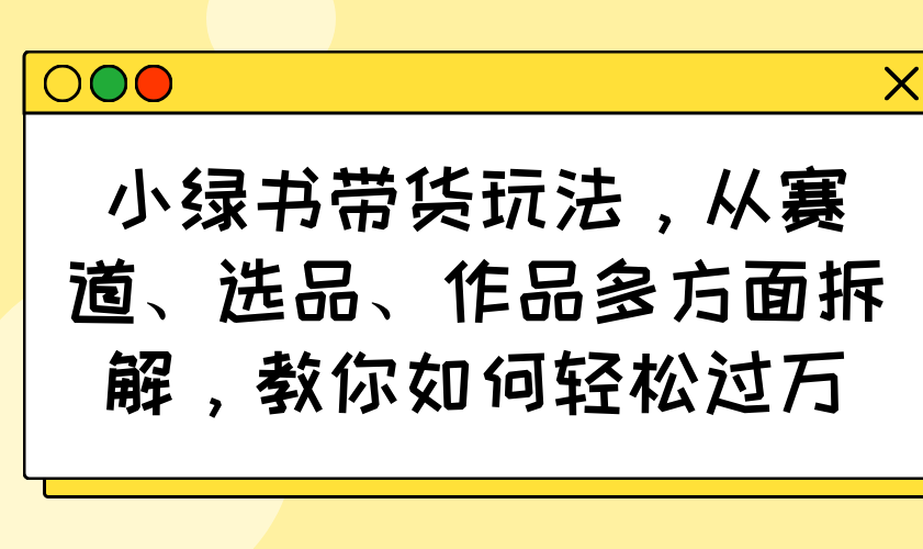 小绿书带货玩法，从赛道、选品、作品多方面拆解，教你如何轻松过万-创领云聚