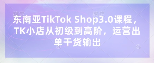 东南亚TikTok Shop3.0课程，TK小店​从初级到高阶，运营出单干货输出-创领云聚