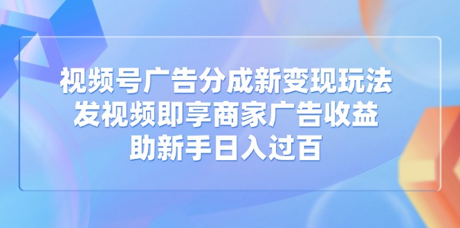 视频号广告分成新变现玩法：发视频即享商家广告收益，助新手日入过百-创领云聚