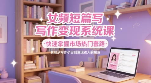 女频短篇写作变现系统课，快速掌握市场热门套路，实现从写作小白到变现达人的蜕变-创领云聚