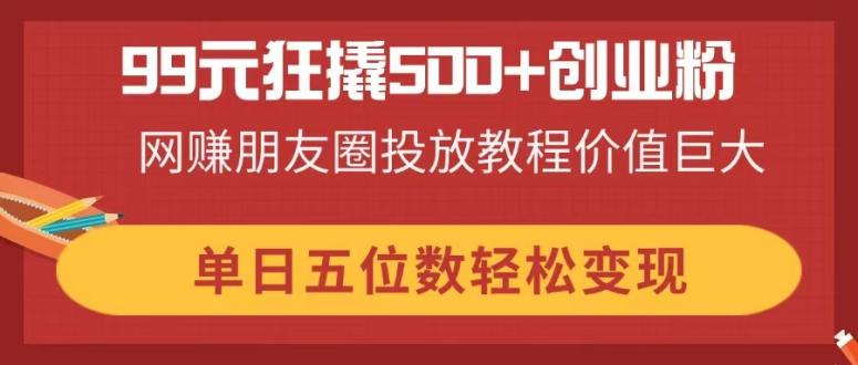 99元狂撬500+创业粉，网赚朋友圈投放教程价值巨大，单日五位数轻松变现-创领云聚