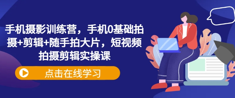 手机摄影训练营，手机0基础拍摄+剪辑+随手拍大片，短视频拍摄剪辑实操课-创领云聚